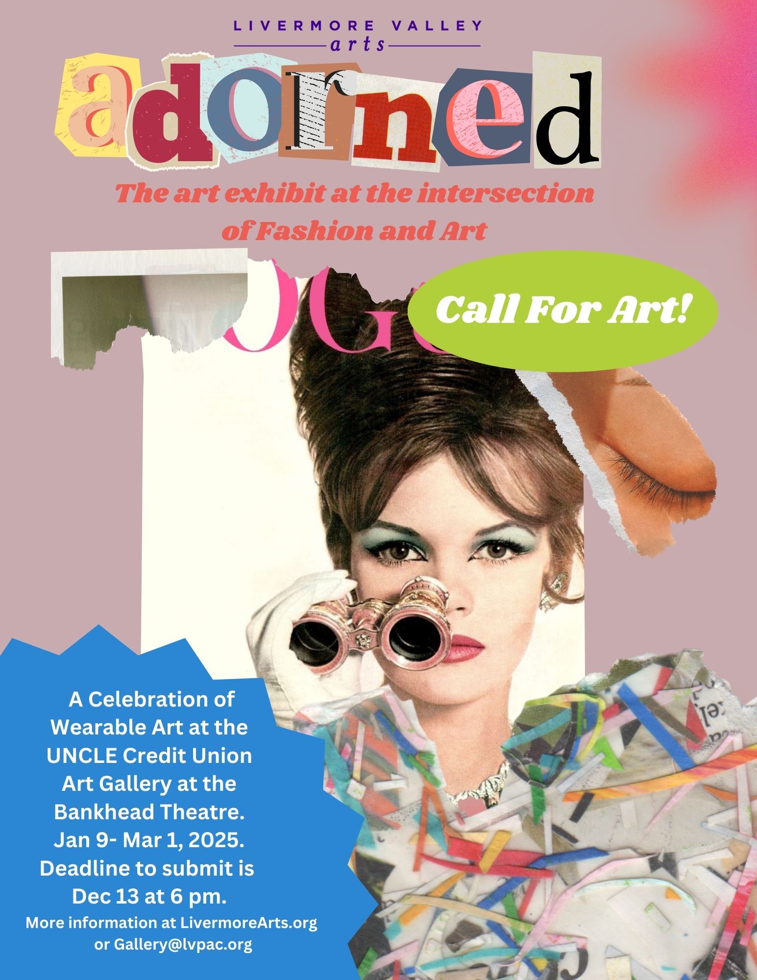 Call for Art: Adorned. Thea art Exhibit at the intersection of Fashion and Arts. A celebration of wearable Art at the UNCLE Credit Union Art Gallery at the Bankhead Theater. January 9th - March 1, 2025. Deadline to submit is December 13 at 6pm. More information at LivermoreArts.org or gallery@lvpac.org